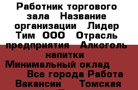 Работник торгового зала › Название организации ­ Лидер Тим, ООО › Отрасль предприятия ­ Алкоголь, напитки › Минимальный оклад ­ 14 000 - Все города Работа » Вакансии   . Томская обл.,Томск г.